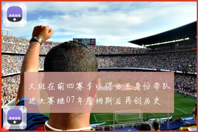文班在前四赛季以得分王身份带队进决赛继07年詹姆斯后再创历史
