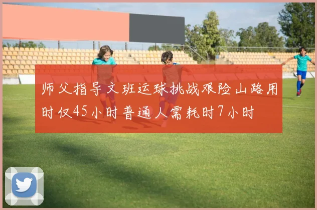 师父指导文班运球挑战艰险山路用时仅45小时普通人需耗时7小时