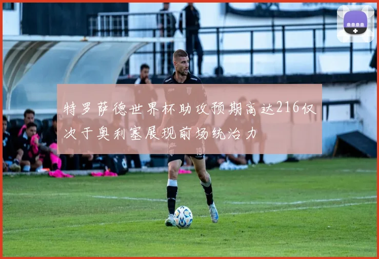 特罗萨德世界杯助攻预期高达216仅次于奥利塞展现前场统治力