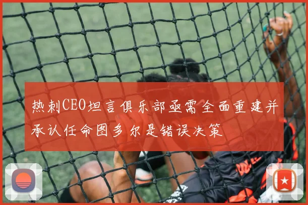 热刺CEO坦言俱乐部亟需全面重建并承认任命图多尔是错误决策