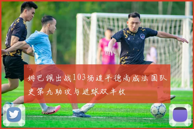 姆巴佩出战103场追平德尚成法国队史第九助攻与进球双丰收