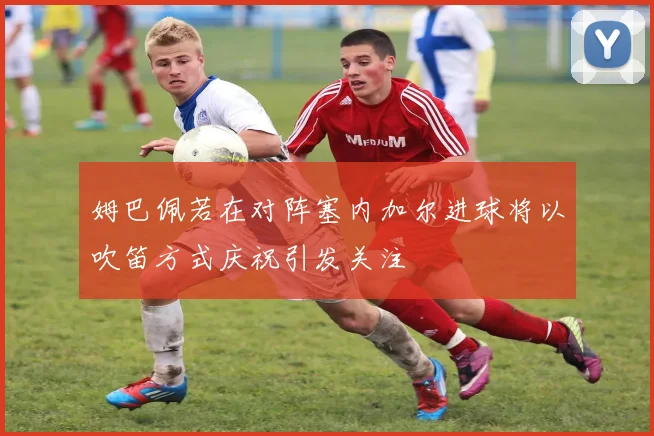 姆巴佩若在对阵塞内加尔进球将以吹笛方式庆祝引发关注