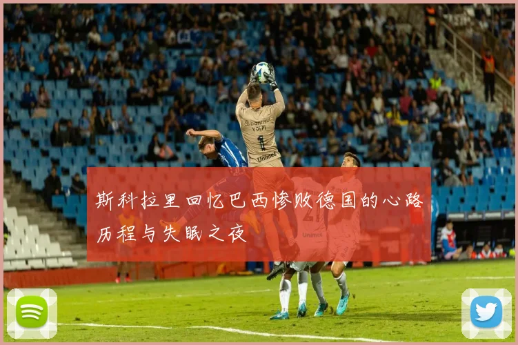 斯科拉里回忆巴西惨败德国的心路历程与失眠之夜