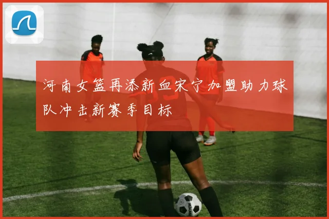 河南女篮再添新血宋宁加盟助力球队冲击新赛季目标