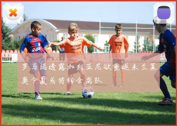 罗马诺透露加利亚尼欲重返米兰莱奥今夏或将转会离队