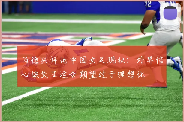 马德兴评论中国女足现状：外界信心缺失亚运会期望过于理想化