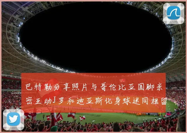 巴特勒分享照片与哥伦比亚国脚亲密互动J罗和迪亚斯化身球迷同框留念