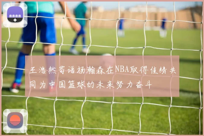 王浩然寄语杨瀚森在NBA取得佳绩共同为中国篮球的未来努力奋斗
