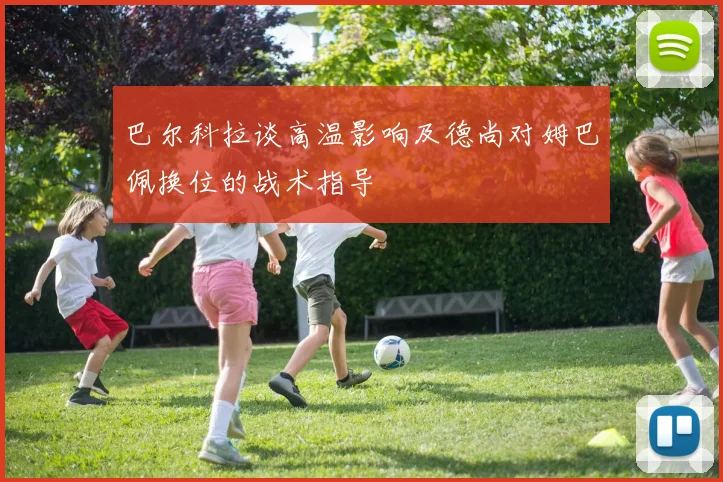 巴尔科拉谈高温影响及德尚对姆巴佩换位的战术指导
