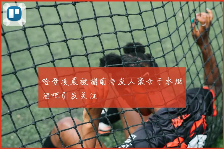 哈登凌晨被捕前与友人聚会于水烟酒吧引发关注