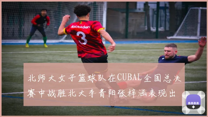北师大女子篮球队在CUBAL全国总决赛中战胜北大李青阳张梓涵表现出色助力胜利
