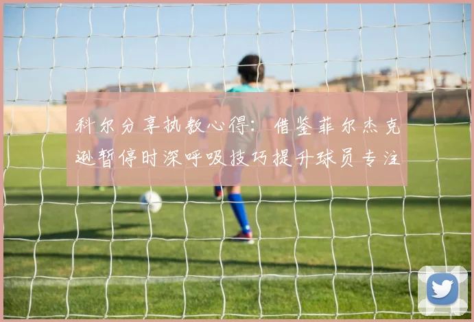 科尔分享执教心得：借鉴菲尔杰克逊暂停时深呼吸技巧提升球员专注力