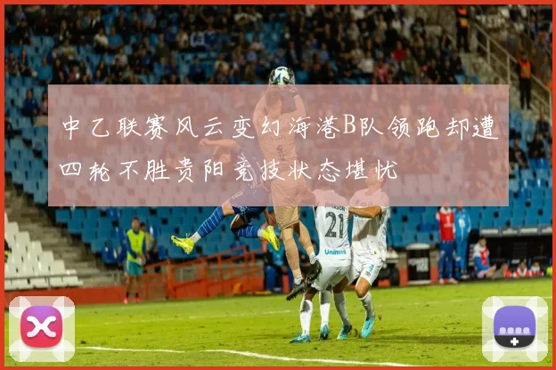 中乙联赛风云变幻海港B队领跑却遭四轮不胜贵阳竞技状态堪忧