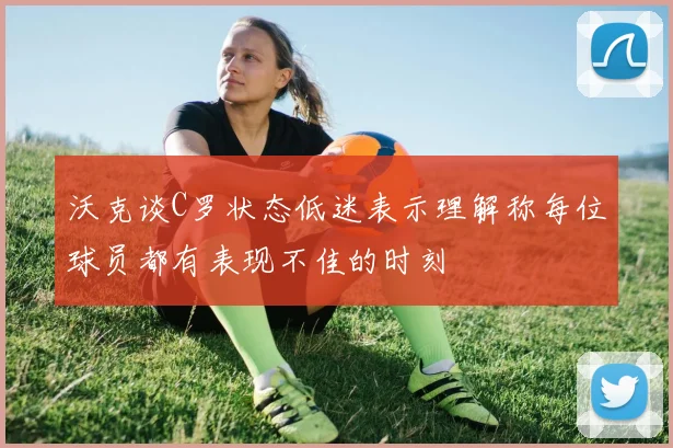 沃克谈C罗状态低迷表示理解称每位球员都有表现不佳的时刻