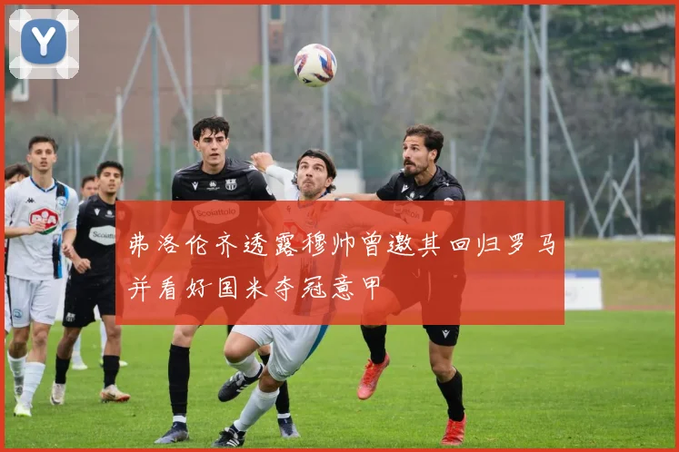 弗洛伦齐透露穆帅曾邀其回归罗马并看好国米夺冠意甲