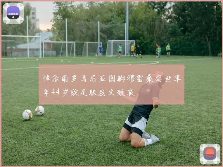 悼念前罗马尼亚国脚穆雷桑离世享年44岁欧足联发文致哀